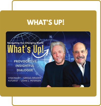 What's Up! Fortnightly provocative, insightful dialogue with Gregg Braden and John Petersen